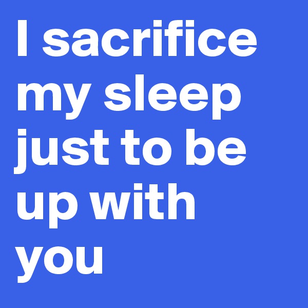 I sacrifice    my sleep just to be up with you