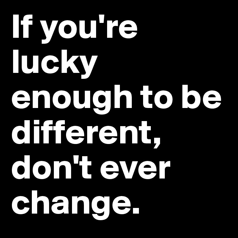 If you're lucky enough to be different, don't ever change. 