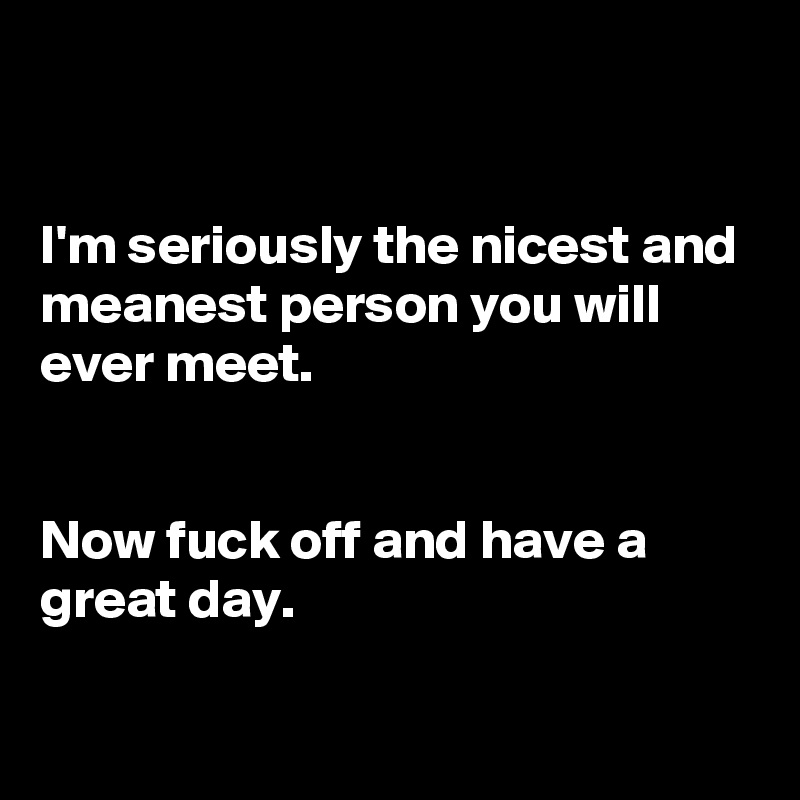 


I'm seriously the nicest and meanest person you will ever meet.


Now fuck off and have a great day.

