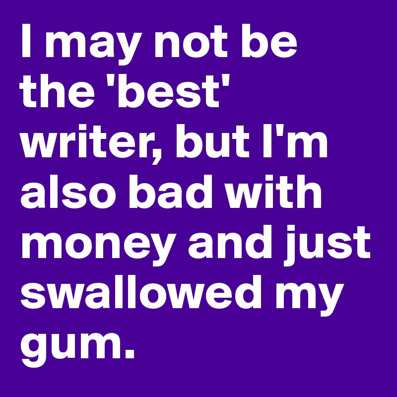 I may not be the 'best' writer, but I'm also bad with money and just swallowed my gum. 