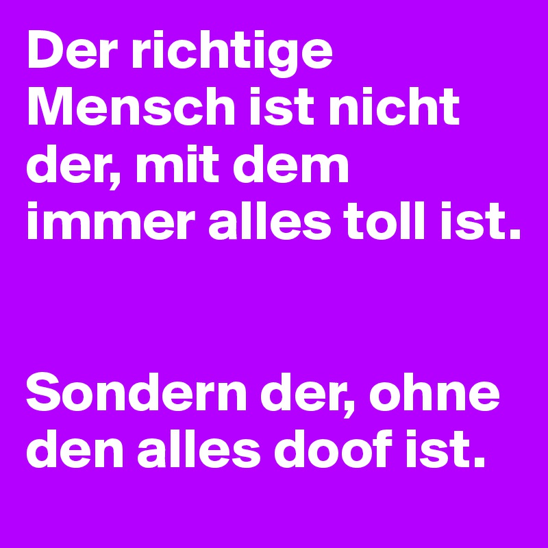 Der richtige Mensch ist nicht der, mit dem immer alles toll ist.


Sondern der, ohne den alles doof ist.