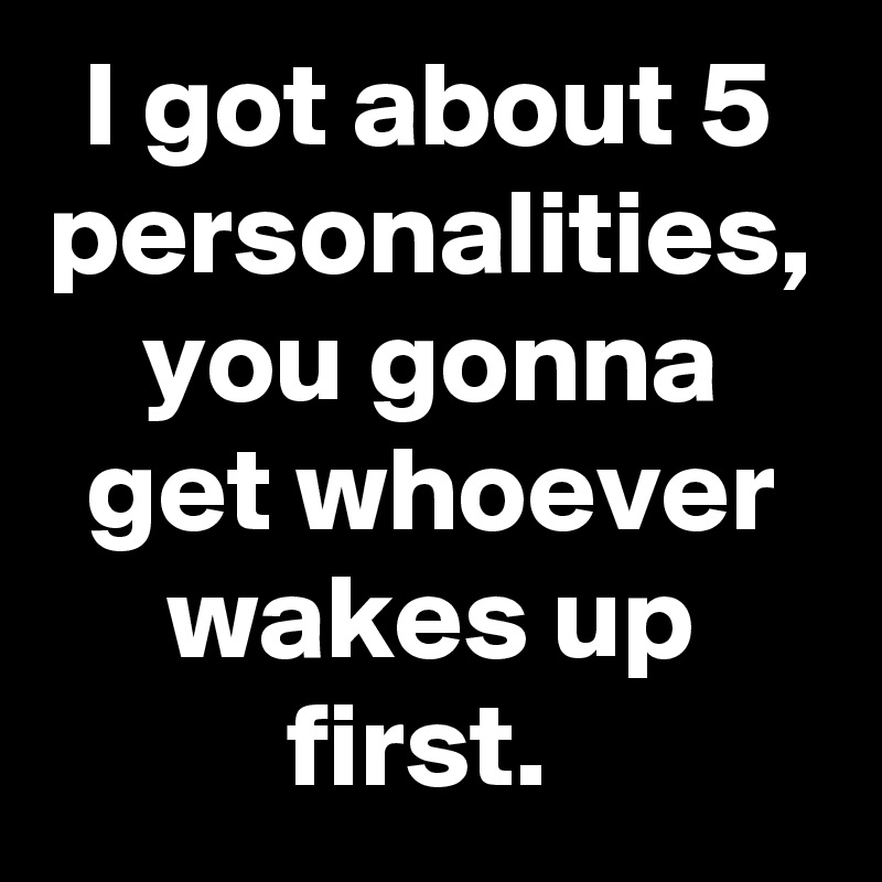 I got about 5 personalities, you gonna get whoever wakes up first. 