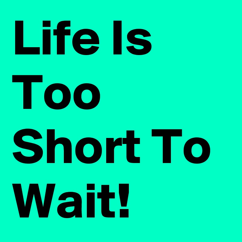 Life Is Too Short To Wait!