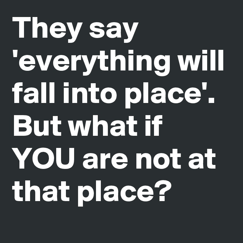 They say 'everything will fall into place'. But what if YOU are not at that place?