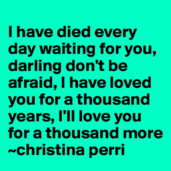 
I have died every day waiting for you, darling don't be afraid, I have loved you for a thousand years, I'll love you for a thousand more
~christina perri
