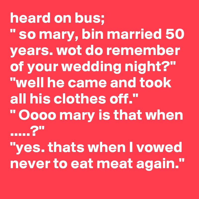 heard on bus;
" so mary, bin married 50 years. wot do remember of your wedding night?"
"well he came and took all his clothes off."
" Oooo mary is that when .....?"
"yes. thats when I vowed never to eat meat again." 