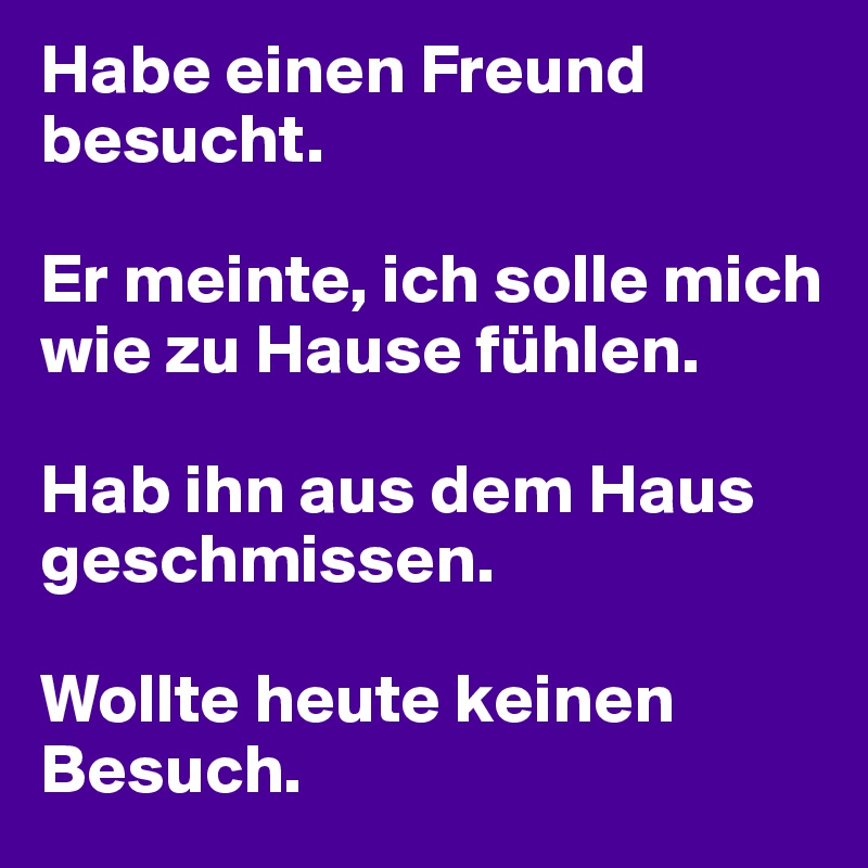 Habe einen Freund besucht.

Er meinte, ich solle mich wie zu Hause fühlen.

Hab ihn aus dem Haus geschmissen.

Wollte heute keinen Besuch.