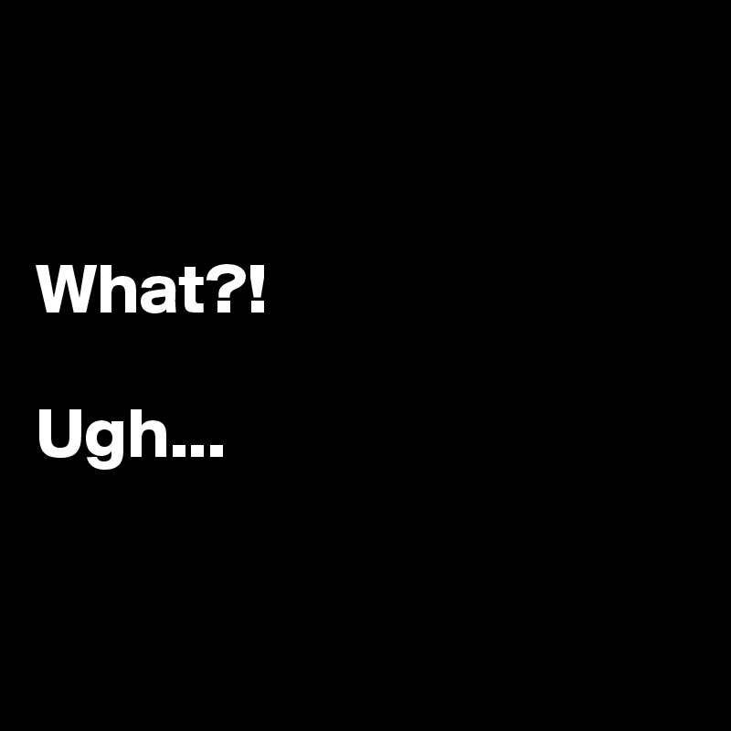 


What?!

Ugh...


