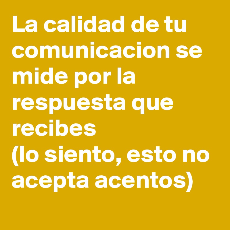 La calidad de tu comunicacion se mide por la respuesta que recibes
(lo siento, esto no acepta acentos)