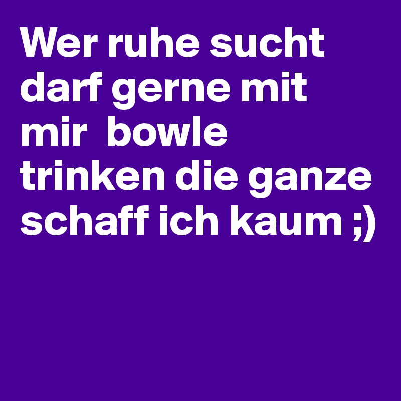 Wer ruhe sucht darf gerne mit mir  bowle trinken die ganze schaff ich kaum ;)



