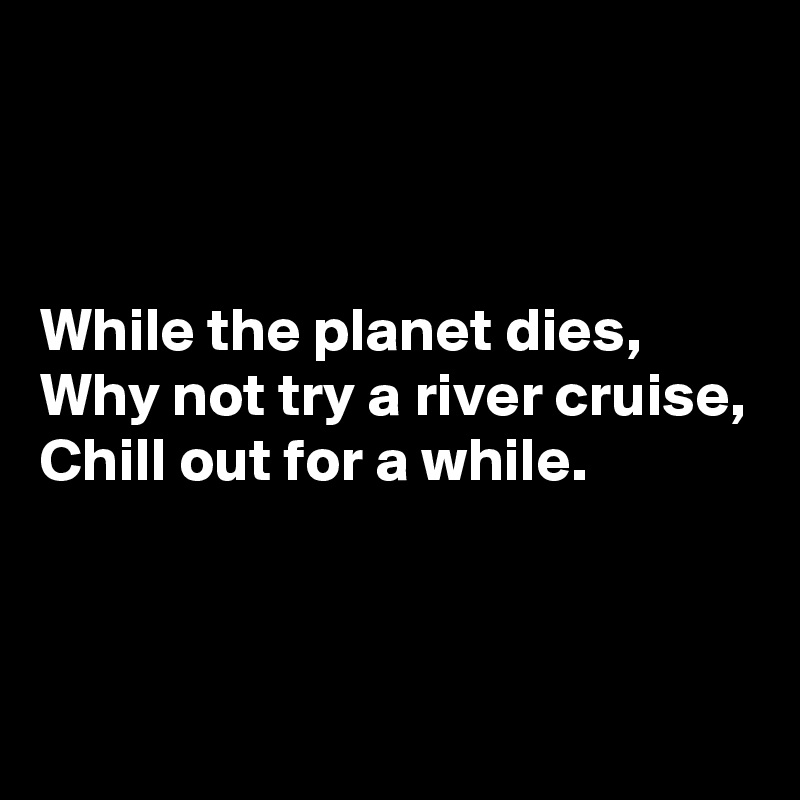 



While the planet dies,
Why not try a river cruise,
Chill out for a while.


