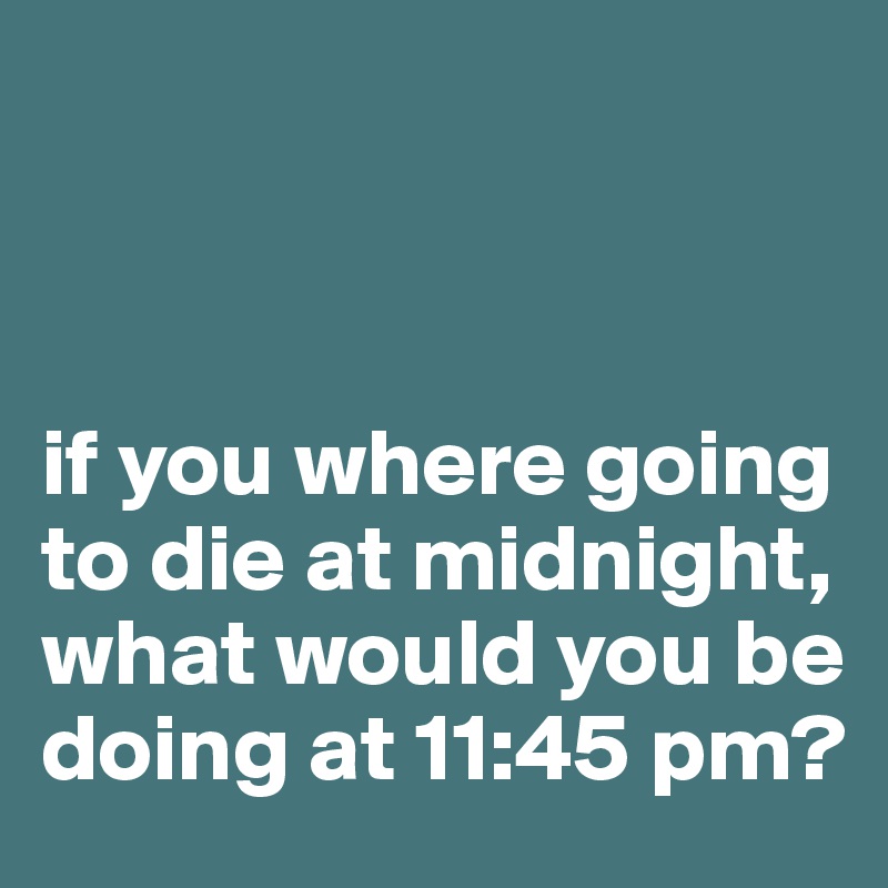 



if you where going to die at midnight, what would you be doing at 11:45 pm?