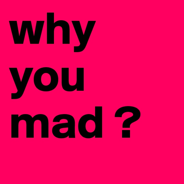 why you mad ? 
