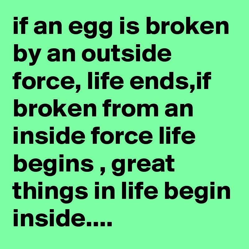 if an egg is broken by an outside force, life ends,if broken from an inside force life begins , great things in life begin inside....