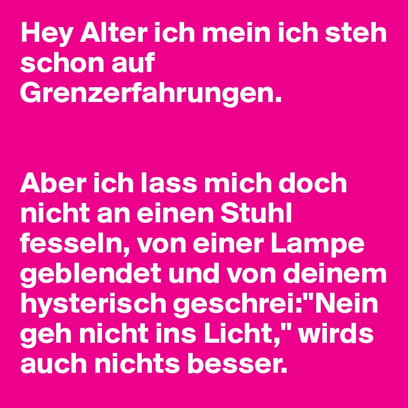 Hey Alter ich mein ich steh schon auf Grenzerfahrungen.


Aber ich lass mich doch nicht an einen Stuhl fesseln, von einer Lampe geblendet und von deinem hysterisch geschrei:"Nein geh nicht ins Licht," wirds auch nichts besser.