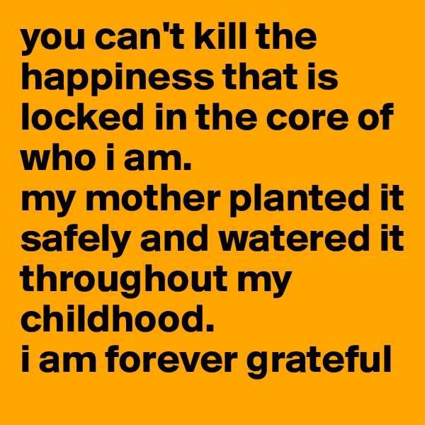 you can't kill the happiness that is locked in the core of who i am. 
my mother planted it safely and watered it throughout my childhood. 
i am forever grateful