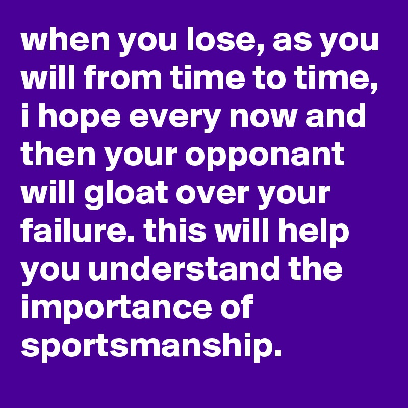 when you lose, as you will from time to time, i hope every now and then your opponant will gloat over your failure. this will help you understand the importance of sportsmanship.