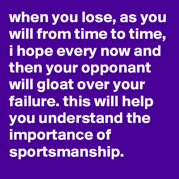 when you lose, as you will from time to time, i hope every now and then your opponant will gloat over your failure. this will help you understand the importance of sportsmanship.