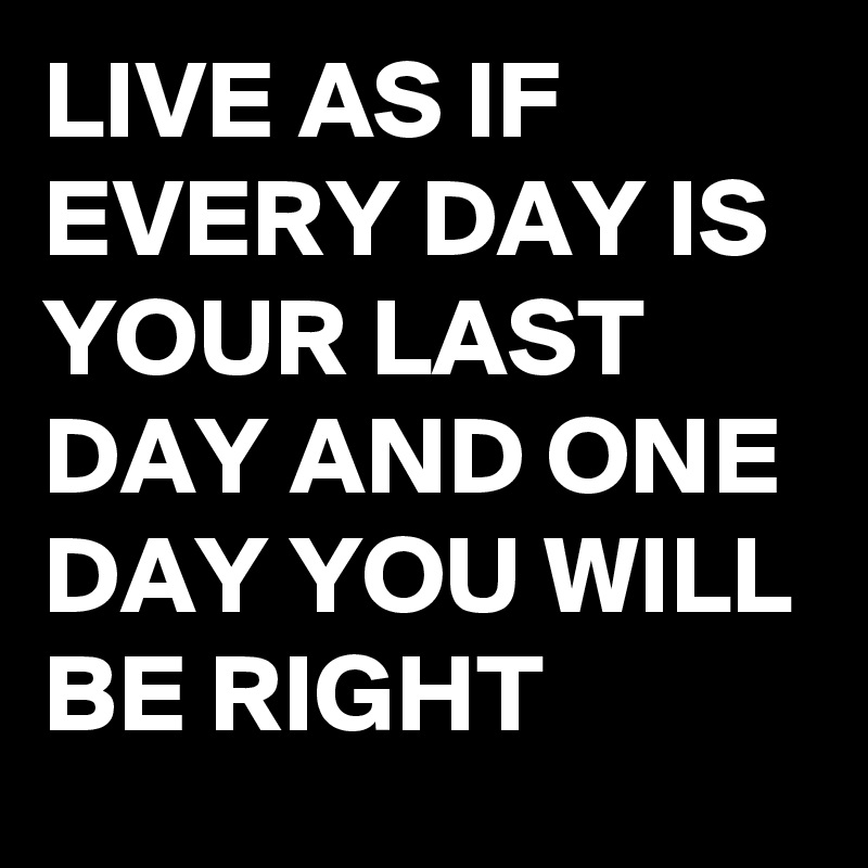LIVE AS IF EVERY DAY IS YOUR LAST DAY AND ONE DAY YOU WILL BE RIGHT