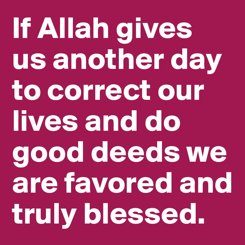 If Allah gives us another day to correct our lives and do good deeds we are favored and truly blessed.