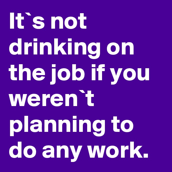 It`s not drinking on the job if you weren`t planning to do any work.