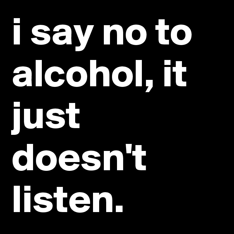 i say no to alcohol, it just doesn't listen.