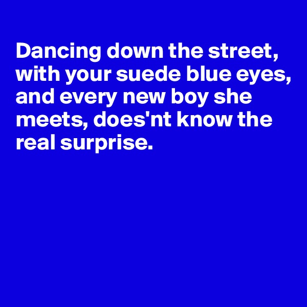 
Dancing down the street, with your suede blue eyes, and every new boy she meets, does'nt know the
real surprise.





