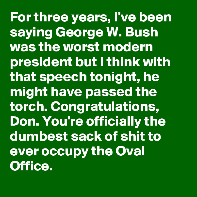 For three years, I've been saying George W. Bush was the worst modern president but I think with that speech tonight, he might have passed the torch. Congratulations, Don. You're officially the dumbest sack of shit to ever occupy the Oval Office.
