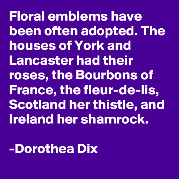 Floral emblems have been often adopted. The houses of York and Lancaster had their roses, the Bourbons of France, the fleur-de-lis, Scotland her thistle, and Ireland her shamrock.

-Dorothea Dix