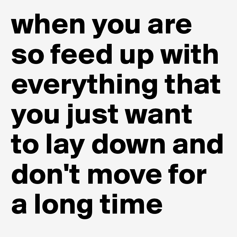 when you are so feed up with everything that you just want to lay down and don't move for a long time 