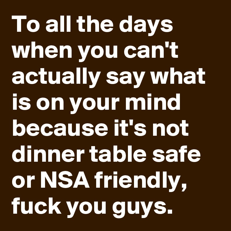 To all the days when you can't actually say what is on your mind because it's not dinner table safe or NSA friendly, fuck you guys.