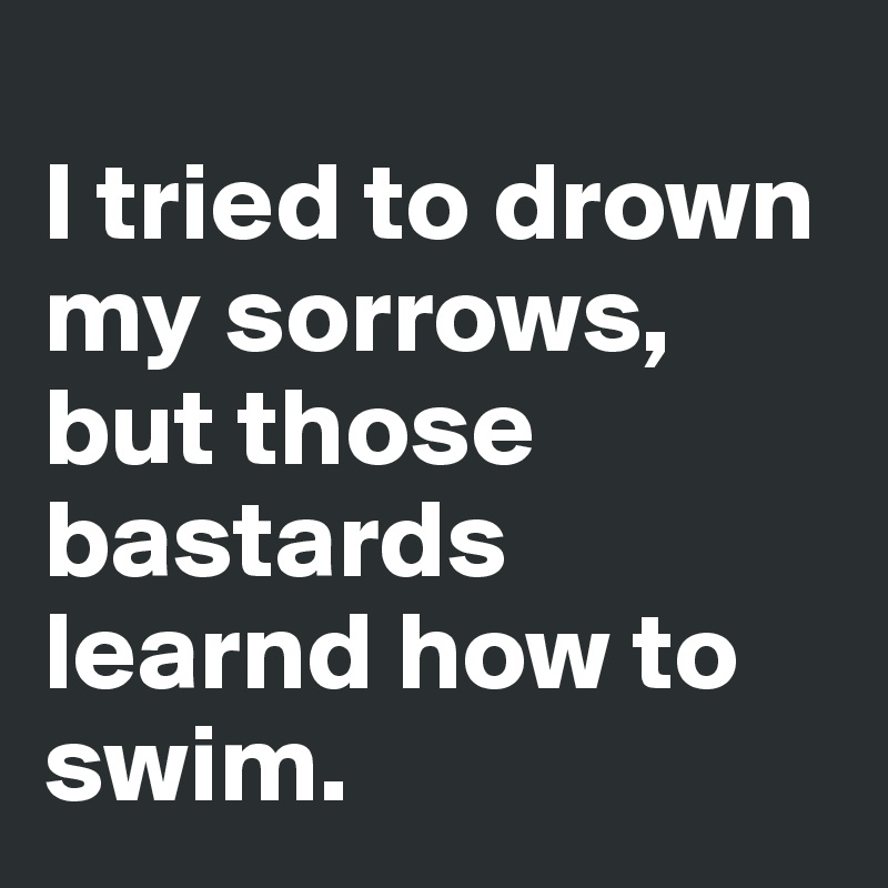 
I tried to drown my sorrows,
but those bastards learnd how to swim.