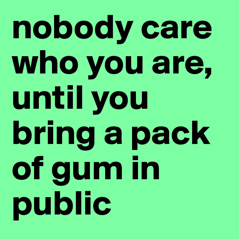 nobody care who you are, until you bring a pack of gum in public