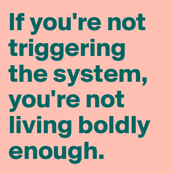 If you're not triggering the system, you're not living boldly enough. 