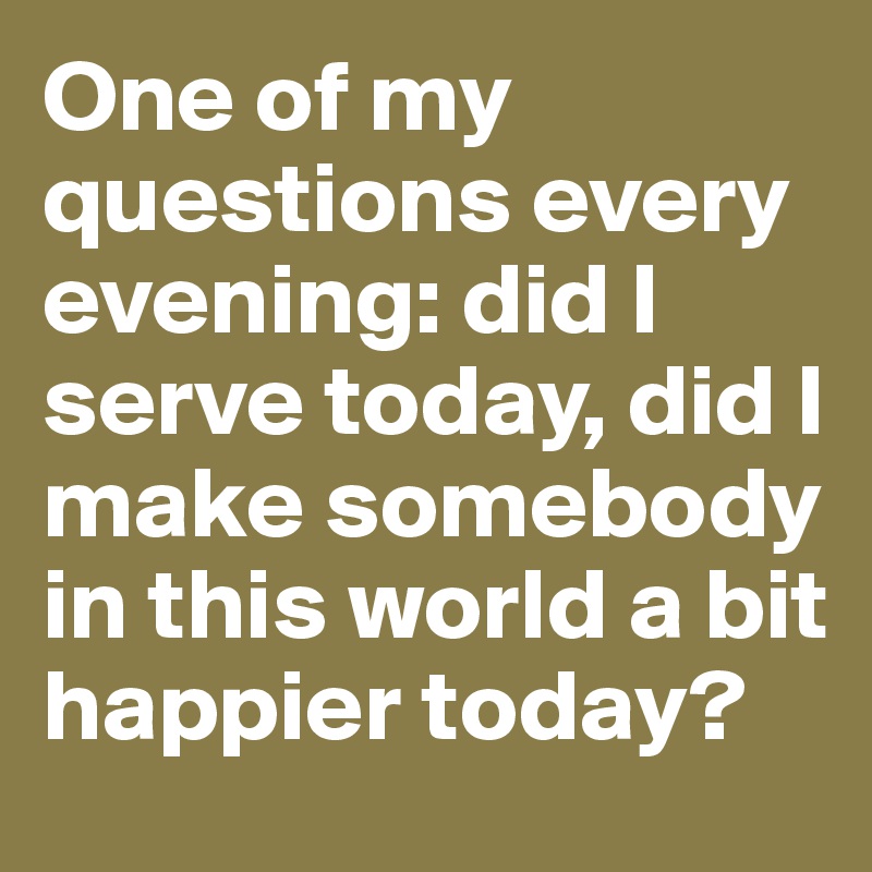 One of my questions every evening: did I serve today, did I make somebody in this world a bit happier today? 