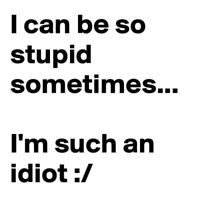 I can be so stupid sometimes...

I'm such an idiot :/