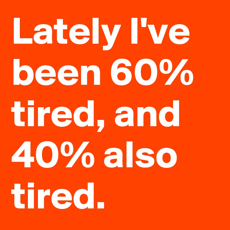 Lately I've been 60% tired, and 40% also tired.