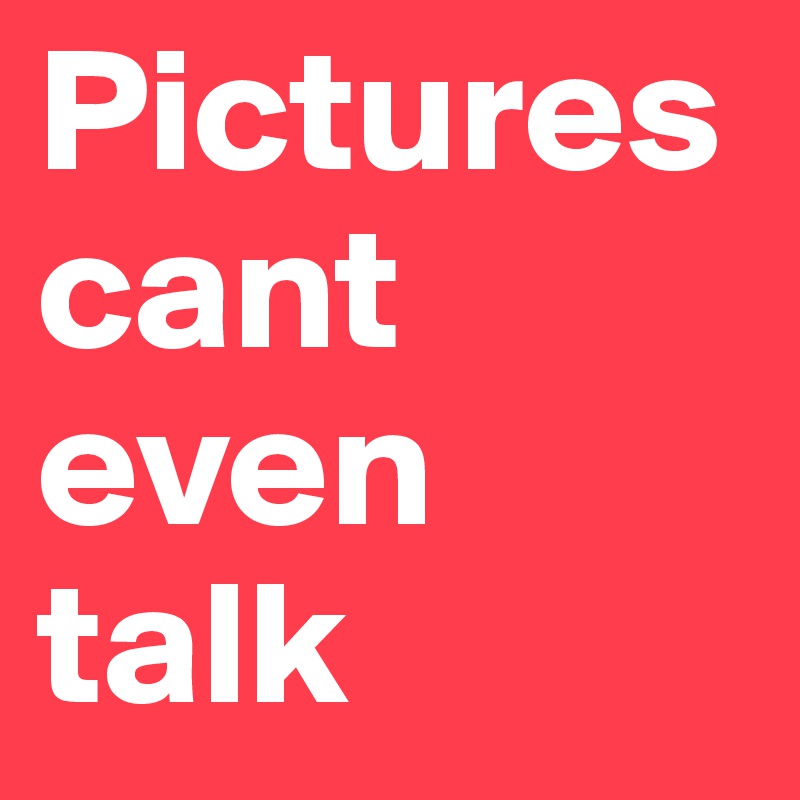 Pictures cant even talk