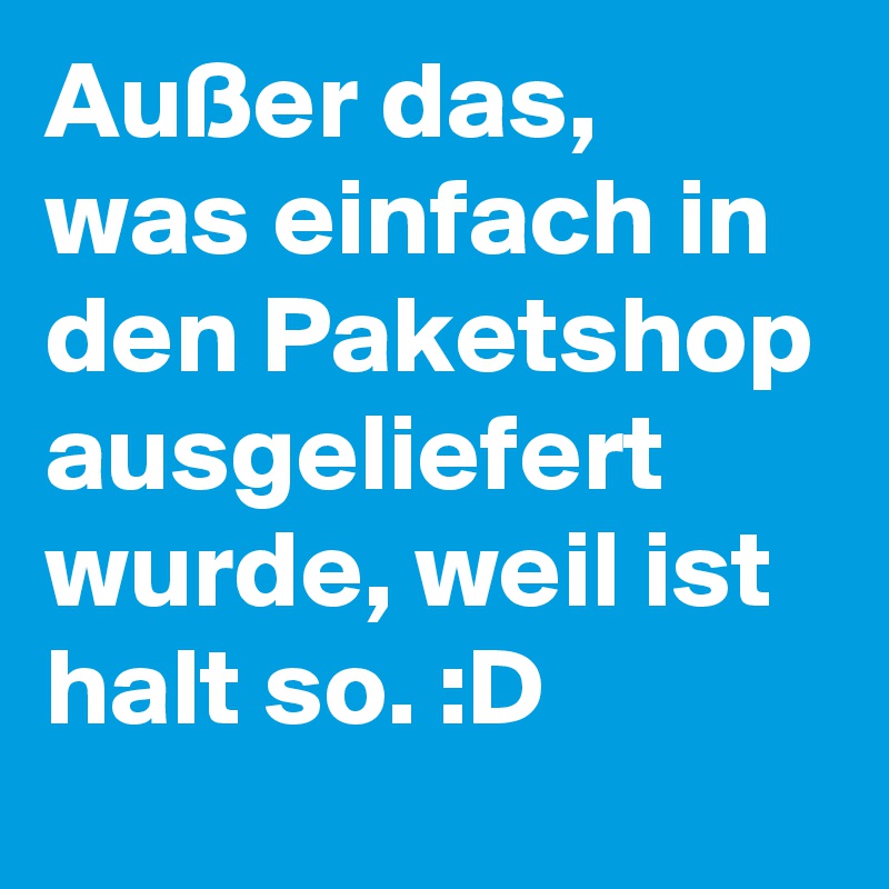 Außer das, was einfach in den Paketshop ausgeliefert wurde, weil ist halt so. :D