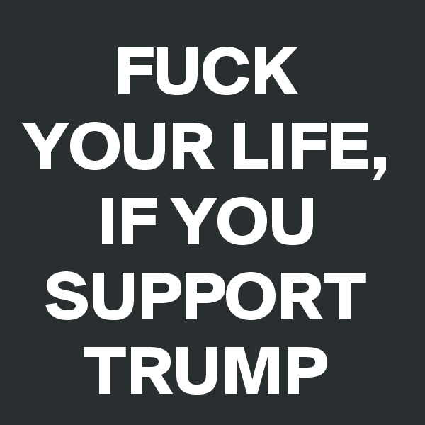 FUCK YOUR LIFE, IF YOU SUPPORT TRUMP