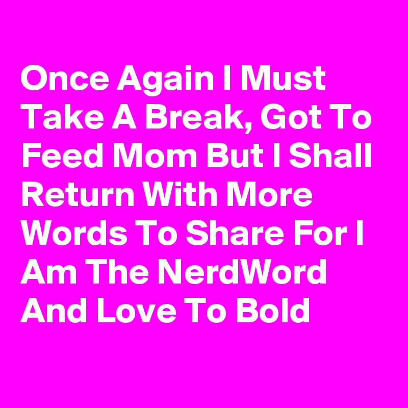 
Once Again I Must Take A Break, Got To Feed Mom But I Shall Return With More Words To Share For I Am The NerdWord And Love To Bold
