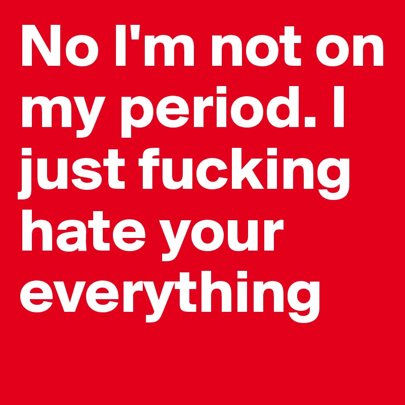 No I'm not on my period. I just fucking hate your everything
