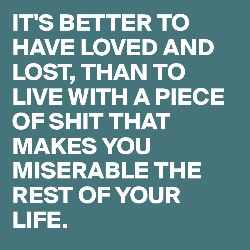 IT'S BETTER TO HAVE LOVED AND LOST, THAN TO LIVE WITH A PIECE OF SHIT THAT MAKES YOU MISERABLE THE REST OF YOUR LIFE.