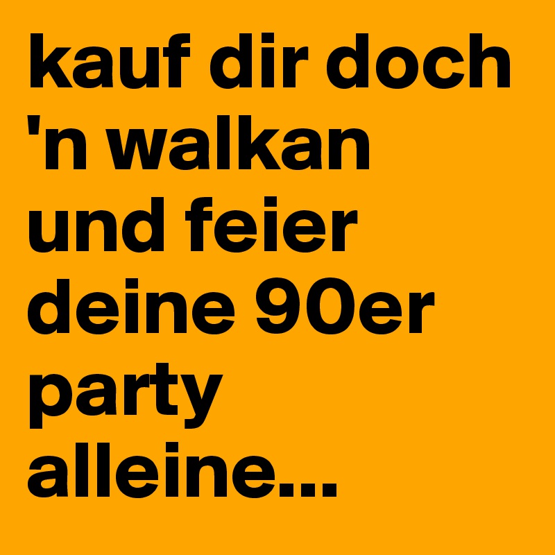 kauf dir doch 'n walkan und feier deine 90er party alleine...