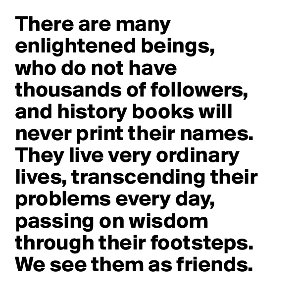 There are many enlightened beings, 
who do not have thousands of followers, and history books will never print their names. They live very ordinary lives, transcending their problems every day, passing on wisdom through their footsteps. 
We see them as friends.