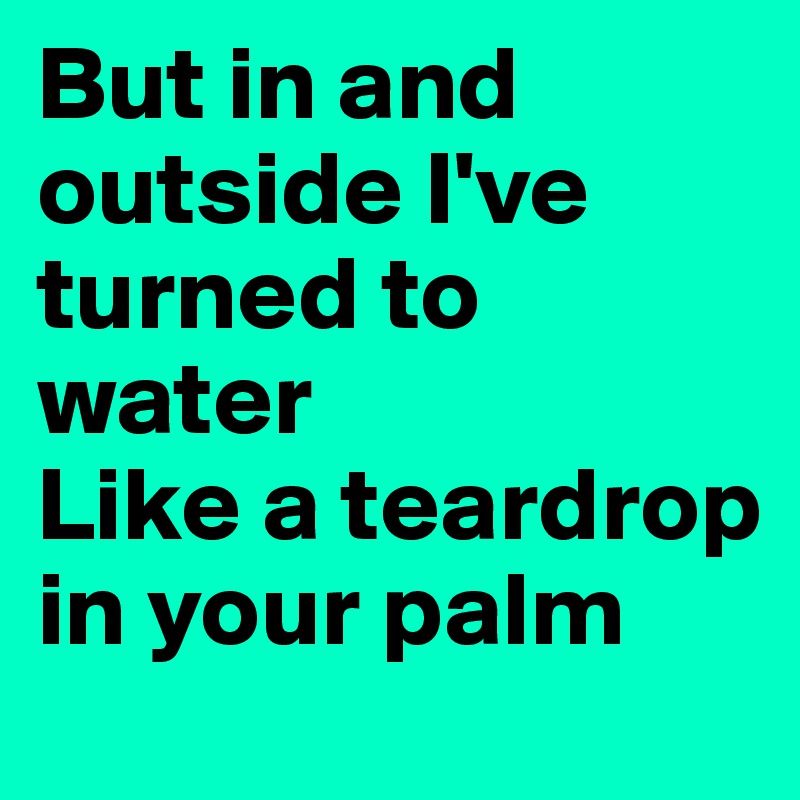 But in and outside I've turned to water
Like a teardrop in your palm