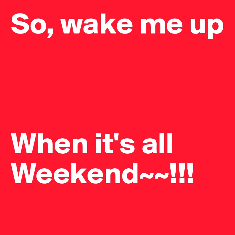 So, wake me up 



When it's all Weekend~~!!!