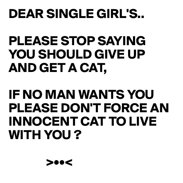 DEAR SINGLE GIRL'S..

PLEASE STOP SAYING YOU SHOULD GIVE UP AND GET A CAT,

IF NO MAN WANTS YOU PLEASE DON'T FORCE AN 
INNOCENT CAT TO LIVE 
WITH YOU ?

              >••<