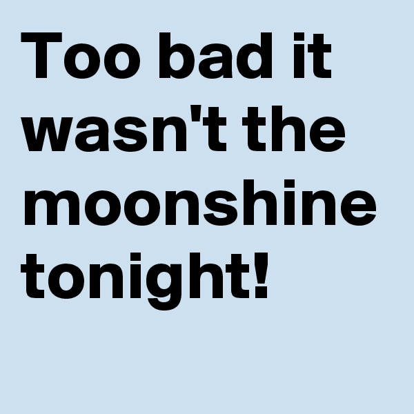 Too bad it wasn't the moonshine tonight!