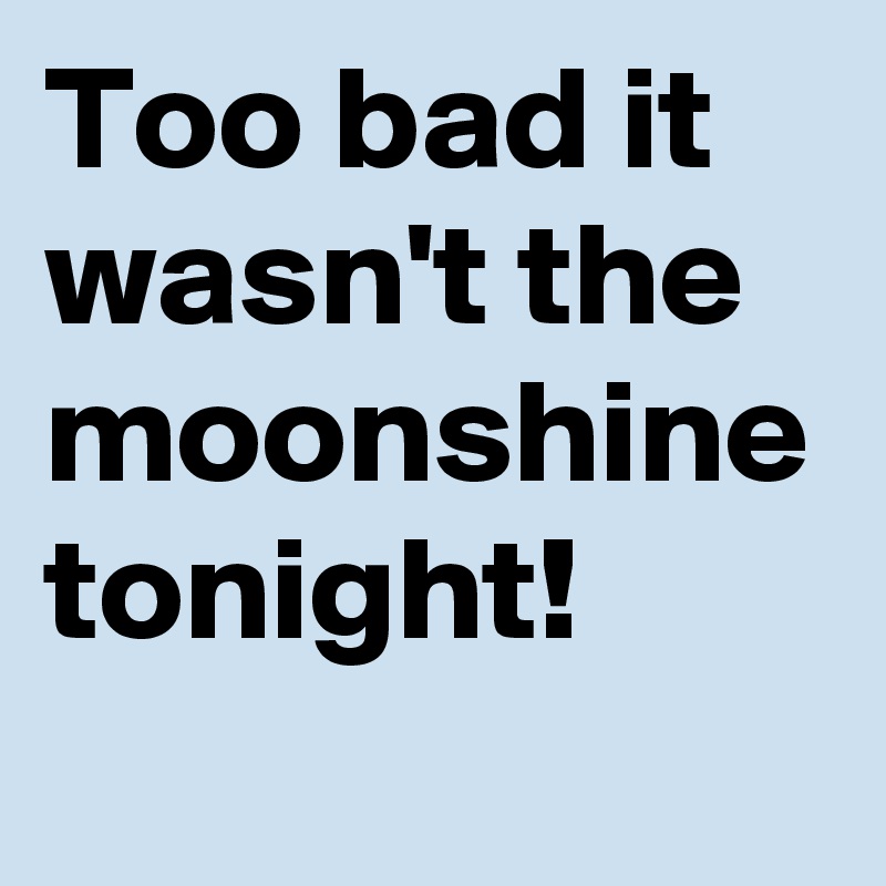 Too bad it wasn't the moonshine tonight!